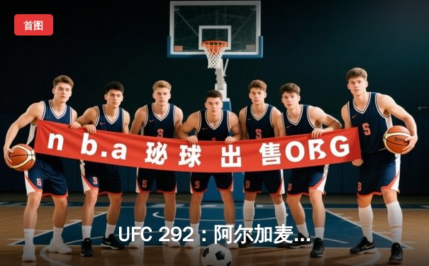 UFC 292：阿尔加麦恩-斯特林轻量级卫冕战再显统治力，肖恩-奥马利逆袭加冕新王