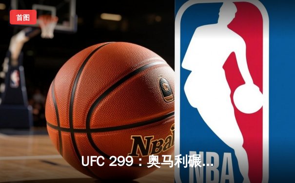UFC 299：奥马利碾压维拉成功卫冕，中国力量闪耀迈阿密