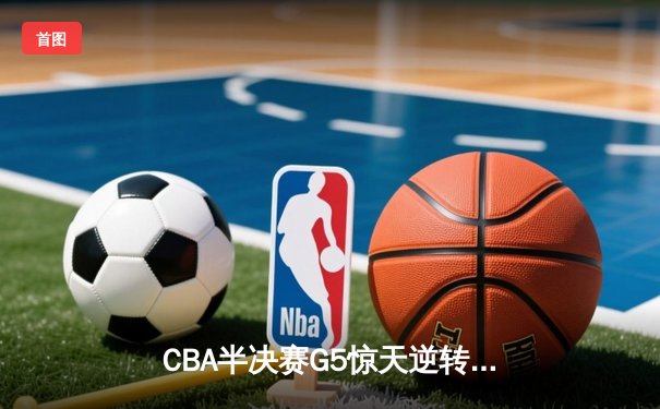 CBA半决赛G5惊天逆转！辽宁本钢加时险胜广东宏远晋级总决赛