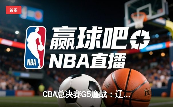 CBA总决赛G5鏖战：辽宁本钢加时逆转广东宏远 成功卫冕总冠军