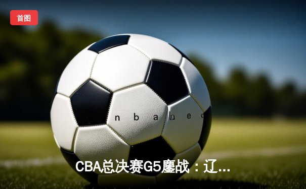 CBA总决赛G5鏖战：辽宁本钢加时逆转广东宏远 成功卫冕总冠军