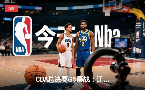 CBA总决赛G5鏖战：辽宁本钢加时逆转广东宏远 成功卫冕总冠军