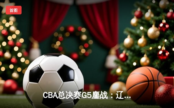 CBA总决赛G5鏖战：辽宁本钢加时逆转广东宏远 成功卫冕总冠军
