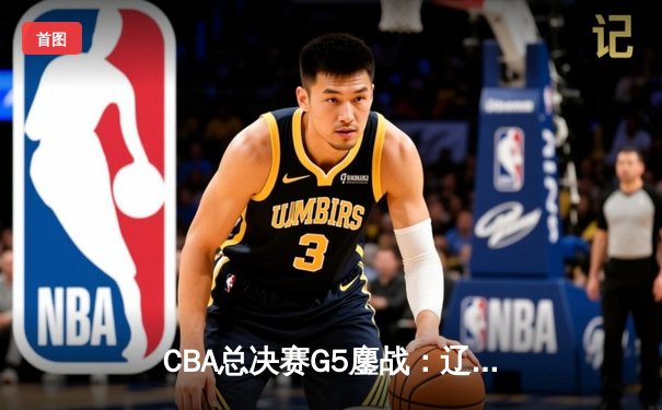 CBA总决赛G5鏖战：辽宁本钢加时逆转广东宏远 成功卫冕总冠军