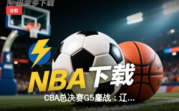 CBA总决赛G5鏖战：辽宁本钢加时逆转广东宏远 成功卫冕总冠军